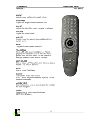 Page 173D perception             COMPACTVIEW SX25+ 
Revision 3                    User Manual   
 
  12 
 
 
 
BRIGHT  
Adjusts image brightness from dark to bright    
CONTRAST  
Adjusts the image contrast from soft to hard    
COLOR 
Adjusts the color of the image from pale to saturat
ed 
  
VOLUME  
Adjusts the sound volume   
ASPECT  
Cycles through the aspect ratios available with the  
current source    
MENU  
Toggles the menu system on and off    
TRACKBALL  
When USB cable is connected between PC and...