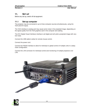 Page 193D perception             COMPACTVIEW SX25+ 
Revision 3                    User Manual   
 
  14 
 
 
11.  SET-UP  
Before any set-up, switch off all equipment.   
11.1  Set-up computer 
The projector may be connected to up to three compu
ter sources simultaneously, using the 
VGA and DVI inputs.    
The VGA interface is analog and may cause some nois e in the projected image, depending on 
the signal quality from the VGA graphics card in th e computer and cabling. 
  
The DVI (Digital Visual Interface)...