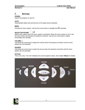 Page 143D perception             COMPACTVIEW SX25+ 
Revision 3                    User Manual   
 
  9 
 
 
7.  KEYPAD 
POWER   
Switch the projector on and off.   
AUTO  
Automatically detect and synchronize to the signal 
source selected. 
  
MENU  
Activate the menu system. Use the four arrow keys t o navigate and 
 to activate. 
  
SELECT/KEYSTONE
  
Select menu option when the menu system is activate d. When the menu system is not in use 
the menu button will activate the keystone correcti on. Use the four...