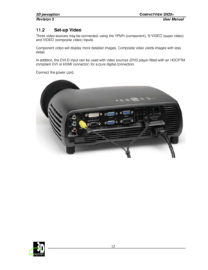 Page 203D perception             COMPACTVIEW SX25+ 
Revision 3                    User Manual   
 
  15 
 
 
11.2  Set-up Video 
Three video sources may be connected, using the YPb
Pr (component), S-VIDEO (super video) 
and VIDEO (composite video) inputs.    
Component video will display more detailed images.  Composite video yields images with less 
detail.   
In addition, the DVI-D input can be used with video  sources (DVD player fitted with an HDCPTM 
compliant DVI or HDMI connector) for a pure digital...