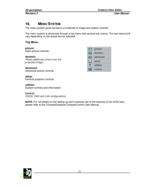 Page 273D perception             COMPACTVIEW SX25+ 
Revision 3                    User Manual   
 
  22 
 
 
16.  MENU SYSTEM 
The menu system gives access to a multitude of imag
e and system controls. 
  
The menu system is structured through a top menu wi th several sub menus. The sub menus will 
vary depending on the actual source selected.   
Top Menu   
picture:   
Basic picture controls    
dynamic: 
Allows additional control over the  
projected image. 
  
advanced:   
Advanced picture controls   
setup:...