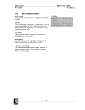 Page 293D perception             COMPACTVIEW SX25+ 
Revision 3                    User Manual   
 
  24 
 
 
16.2  Dynamic Sub-menu 
FOR ALL 
 
 
white boost  
Increases the white level of the image for enhanced  
contrast   
gamma  
The source image is adapted to characteristics typi cal 
to certain applications. This enables an optimized 
display of images, depending on whether the source  
is video, computer etc.   
eco mode  
Reducing lamp power for maximum lamp life and 
reduced power consumption   
lamp...