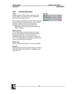 Page 333D perception             COMPACTVIEW SX25+ 
Revision 3                    User Manual   
 
  28 
 
 
16.6  Control Sub-menu 
mode  
Selects between RS232, RIMI (internal) and LAN  
control modes. The projector can be controlled by  
only one of the modes at a time.    
When using the CompactView SX25+I the mode must  
be set to RIMI (Rich Media Interface). When a GCM  
has been installed, the projector will detect its  
presence after a power cycle and select RIMI. 
Note:  Reset to factory default will...