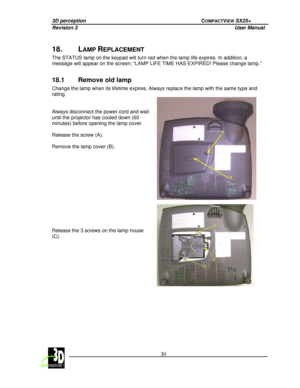 Page 353D perception             COMPACTVIEW SX25+ 
Revision 3                    User Manual   
 
  30 
 
 
18.  LAMP REPLACEMENT 
The STATUS lamp on the keypad will turn red when th
e lamp life expires. In addition, a 
message will appear on the screen; “LAMP LIFE TIME  HAS EXPIRED! Please change lamp.”  
 
18.1  Remove old lamp 
Change the lamp when its lifetime expires. Always replace the lamp with the same type and 
rating.      
Always disconnect the power cord and wait  
until the projector has cooled...