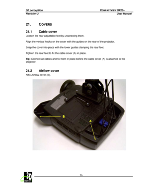 Page 413D perception             COMPACTVIEW SX25+ 
Revision 3                    User Manual   
 
  36 
 
 
21.  COVERS 
21.1  Cable cover 
Loosen the rear adjustable feet by unscrewing them.
 
  
Align the vertical hooks on the cover with the guid es on the rear of the projector. 
  
Snap the cover into place with the lower guides cla mping the rear feet. 
  
Tighten the rear feet to fix the cable cover (A) in  place. 
  
Tip:  Connect all cables and fix them in place before th
e cable cover (A) is attached...