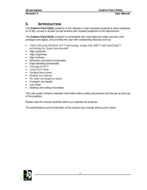 Page 83D perception             COMPACTVIEW SX25+ 
Revision 3                    User Manual   
 
  3 
 
 
3.  INTRODUCTION 
The 
COMPACTVIEW SX25+  projector is the ultimate in high-resolution projec tors when projection 
on to flat, curved or double curved screens with mu ltiple projectors is the requirement. 
  
The  C
OMPACTVIEW SX25+  projector is compatible with most data and video so
urces, both 
analogue and digital, and provides the user with ou tstanding features such as: 
 
· 1400x1050 pixel SX25GA...
