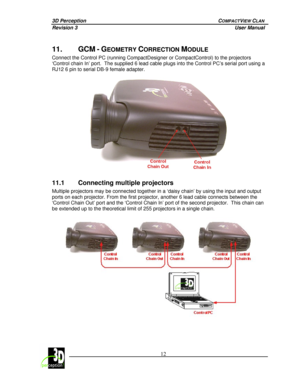 Page 173D Perception        COMPACTVIEW CLAN 
Revision 3          User Manual 
 
 
 12
 
 
11. GCM - GEOMETRY CORRECTION MODULE 
Connect the Control PC (running CompactDesigner or CompactControl) to the projectors  
‘Control chain In’ port.  The supplied 6 lead cable plugs into the Control PC’s serial port using a 
RJ12 6 pin to serial DB-9 female adapter. 
 
 
11.1 Connecting multiple projectors 
Multiple projectors may be connected together in a ‘daisy chain’ by using the input and output 
ports on each...