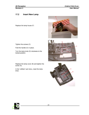 Page 303D Perception        COMPACTVIEW CLAN 
Revision 3          User Manual 
 
 
 25
 
 
17.2  Insert New Lamp  
 
 
 
 
 
Replace the lamp house (F)  
 
 
 
 
 
Tighten the screws (C) 
 
Fold the handle (E) in place. 
 
Turn the lamp knob (D) clockwise to the 
locked position. 
 
 
Replace the lamp cover (B) and tighten the 
screw (A). 
 
In the “utilities” sub menu, reset the lamp 
timer. 
 
 
  