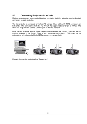 Page 115.2 Connecting Projectors in a Chain 
Multiple projectors may be connected together in a ‘daisy chain’ by using the input and outpu\
t 
connectors on each projector. 
 
The first projector is connected to the host PC using a 6-lead cable with RJ-12 connectors on 
both ends.  This cable connects to the PC through the supplied adapter (\
9-pin to RJ-12).  The 
other end plugs into the ‘Control Chain in’ port on the first proj\
ector. 
 
From the first projector, another 6-lead cable connects between the...