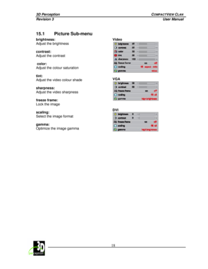 Page 233D Perception        COMPACTVIEW CLAN 
Revision 3          User Manual 
 
 
 18
 
 
15.1 Picture Sub-menu 
Video 
 
 
VGA 
  brightness:  
Adjust the brightness  
 
contrast:  
Adjust the contrast 
 
 color:  
Adjust the colour saturation 
 
tint:  
Adjust the video colour shade 
 
sharpness:  
Adjust the video sharpness 
 
freeze frame:  
Lock the image 
 
scaling:  
Select the image format 
 
gamma:  
Optimize the image gamma
 
DVI 
 
 
 
  