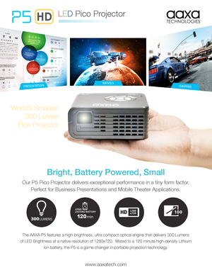 Page 1World’s Smallest 
300 Lumen
Pico Projector
Bright, Battery Powered, Small
Our P5 Pico Projector delivers exceptional performance in a tiny form factor.  
Perfect for Business Presentations and Mobile Theater Applications.
P5
LED Pico Projector
The AAXA P5 features a high-brightness, ultra compact optical engine that delivers 300 Lum\
ens 
of LED Brightness at a native resolution of 1280x720.  Mated to a 120 minute high-density Lithium 
Ion battery, the P5 is a game changer in portable projection...