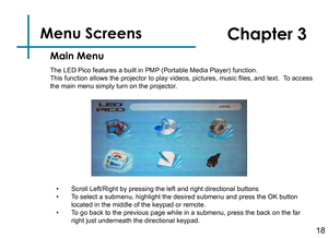 Page 20Menu Screens   
18
Main Menu
Chapter 3
The LED Pico features a built in PMP (Portable Media Player) function.This function allows the projector to play videos, pictures, music files, and text.  To access the main menu simply turn on the projector.
• Scroll Left/Right by pressing the left and right directional buttons• To select a submenu, highlight the desired submenu and press the OK butto\
n located in the middle of the keypad or remote.• To go back to the previous page while in a submenu, press the...
