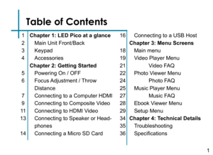 Page 3Table of Contents
Chapter 1: LED Pico at a glance
Main Unit Front/Back
Keypad
Accessories 
Chapter 2: Getting Started
Powering On / OFF
Focus Adjustment  / Throw 
Distance
Connecting to a Computer HDMI
Connecting to Composite Video
Connecting to HDMI Video
Connecting to Speaker or Head-
phones
Connecting a Micro SD Card
1
2
3
4
5
6
7
9
11
13
14
16
18
19
21
22
24
25
27
28
29
34
35
36
Connecting to a USB Host
Chapter 3: Menu Screens
Main menu
Video Player Menu
 Video FAQ
Photo Viewer Menu
 Photo FAQ
Music...