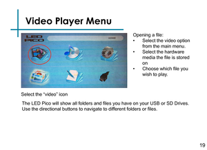 Page 21Video Player Menu
19
Opening a file:
• Select the video option 
from the main menu.
• Select the hardware 
media the file is stored 
on
• Choose which file you 
wish to play.
The LED Pico will show all folders and files you have on your USB or SD Drives. 
Use the directional buttons to navigate to different folders or files.
Select the “video” icon 