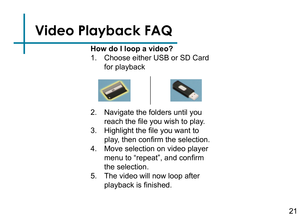 Page 23Video Playback FAQ
How do I loop a video?
1. Choose either USB or SD Card 
for playback
2. Navigate the folders until you 
reach the file you wish to play.
3. Highlight the file you want to 
play, then confirm the selection.
4. Move selection on video player 
menu to “repeat”, and confirm 
the selection.
5. The video will now loop after 
playback is finished.
21 