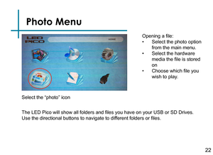 Page 24Photo Menu
22
Opening a file:
• Select the photo option 
from the main menu.
• Select the hardware 
media the file is stored 
on
• Choose which file you 
wish to play.
The LED Pico will show all folders and files you have on your USB or SD Drives. 
Use the directional buttons to navigate to different folders or files.
Select the “photo” icon 