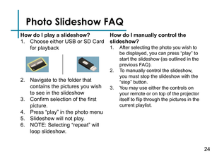 Page 26Photo Slideshow FAQ
How do I play a slideshow?
1. Choose either USB or SD Card 
for playback
2. Navigate to the folder that 
contains the pictures you wish 
to see in the slideshow
3. Confirm selection of the first 
picture.
4. Press “play” in the photo menu
5. Slideshow will not play.
6. NOTE: Selecting “repeat” will 
loop slideshow.
How do I manually control the 
slideshow?
1. After selecting the photo you wish to 
be displayed, you can press “play” to 
start the slideshow (as outlined in the 
previous...