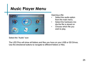 Page 27Music Player Menu
25
Opening a file:
• Select the audio option 
from the main menu.
• Select the hardware me-
dia the file is stored on
• Choose which file you 
wish to play.
The LED Pico will show all folders and files you have on your USB or SD Drives. 
Use the directional buttons to navigate to different folders or files.
Select the “Audio” icon 