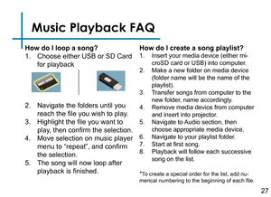 Page 29Music Playback FAQ
How do I loop a song?
1. Choose either USB or SD Card 
for playback
2. Navigate the folders until you 
reach the file you wish to play.
3. Highlight the file you want to 
play, then confirm the selection.
4. Move selection on music player 
menu to “repeat”, and confirm 
the selection.
5. The song will now loop after 
playback is finished.
How do I create a song playlist?
1. Insert your media device (either mi-
croSD card or USB) into computer.
2. Make a new folder on media device...