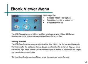 Page 30EBook Viewer Menu
28
Opening a file:
• Choose “Open File” option
• Select device file is stored on
• Select file from list
Viewing text files
The LED Pico Projector allows you to view text files.  Select the file you want to view in 
the file menu for the particular storage device on which the file is stored.  You can press 
the left and right arrow buttons on the directional pad or remote to flip through the pages 
you have in the present folder.
*Review Specification section of this manual for...