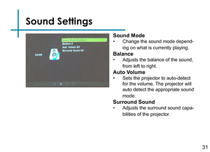 Page 33Sound Settings
31
Sound Mode
• Change the sound mode depend-
ing on what is currently playing.
Balance
• Adjusts the balance of the sound, 
from left to right.
Auto Volume
• Sets the projector to auto-detect 
for the volume. The projector will 
auto detect the appropriate sound 
mode.
Surround Sound
• Adjusts the surround sound capa-
bilities of the projector. 