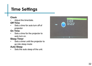 Page 34Time Settings
32
Clock
• Adjust the time/date.
Off Time
• Sets a time for auto turn off of 
projector
On Time
• Sets a time for the projector to 
auto turn on.
Sleep Timer
• Sets a timer until the projector to 
go into sleep mode
Auto Sleep
• Sets the auto sleep of the unit. 