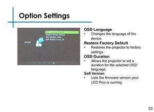 Page 35Option Settings
33
OSD Language
• Changes the language of the 
device.
Restore Factory Default
• Restores the projector to factory 
settings.
OSD Duration
• Allows the projector to set a 
duration for the selected OSD 
language.
Soft Version
• Lists the firmware version your 
LED Pico is running 
