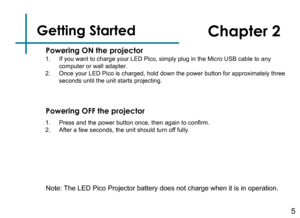 Page 7Getting Started
1. If you want to charge your LED Pico, simply plug in the Micro USB cable \
to any computer or wall adapter.2. Once your LED Pico is charged, hold down the power button for approximat\
ely three seconds until the unit starts projecting.
5
Powering ON the projector
Chapter 2
Powering OFF the projector
1. Press and the power button once, then again to confirm.2. After a few seconds, the unit should turn off fully.
Note: The LED Pico Projector battery does not charge when it is in operation. 