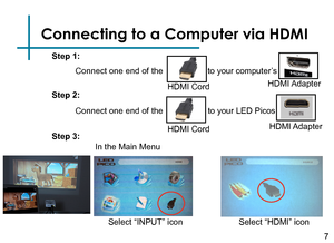 Page 9Connecting to a Computer via HDMI
Connect one end of the 
7
HDMI Cord
to your computer’s
HDMI Adapter
HDMI Cord
to your LED Picos 
HDMI Adapter
Step 1:
Step 2:
Step 3:
Select “INPUT” icon
In the Main Menu 
Connect one end of the 
Select “HDMI” icon 
