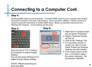 Page 10Connecting to a Computer Cont.
Step 4:
Enabling HDMI output on your Computer – To enable HDMI output on your computer most comput-ers require “turning on” the video output feature.  Each computer \
is different.  Please consult your owner’s manual for instructions to enable HDMI output.  Below are standard ins\
tructions for a Windows XP computer – not all systems are the same.
Press function & “F5” to instruct the computer to enable multiple displays.You can also press Windows+P to toggle through...