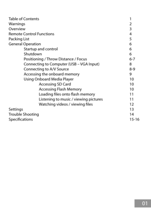 Page 2Table of Contents            1
Warnings              2
Overview       3
Remote Control Functions          4
Packing List              5
General Operation            6
  Startup and control          6
  Shutdown            6
  Positioning / Throw Distance / Focus      6-7
  Connecting to Computer (USB – VGA Input)    8
  Connecting to A/V Source         8-9
  Accessing the onboard memory        9
  Using Onboard Media Player        10
    Accessing SD Card        10
    Accessing Flash Memory        10...