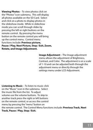 Page 12Viewing Photos – To view photos click on 
the “Photos” icon submenu.  This will display 
all photos available on the SD Card.  Select 
and click on a photo to display photos in 
the slideshow mode.  While in slideshow 
mode you can scroll through slides by 
pressing the left or right buttons on the 
remote control.  By pressing the menu 
button on the remote control you will bring 
up the control menu.  Control menu 
functions include: Previous picture, 
Pause / Play, Next Picture, Stop / Exit, Zoom,...