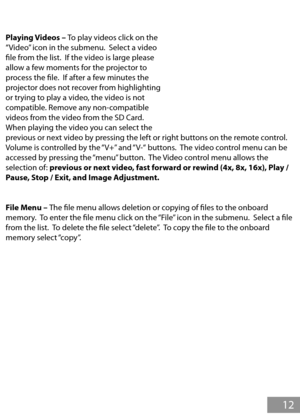 Page 13Playing Videos – To play videos click on the 
“Video” icon in the submenu.  Select a video 
fle from the list.  If the video is large please 
allow a few moments for the projector to 
process the fle.  If after a few minutes the 
projector does not recover from highlighting 
or trying to play a video, the video is not 
compatible. Remove any non-compatible 
videos from the video from the SD Card.  
When playing the video you can select the 
previous or next video by pressing the left or right buttons on...