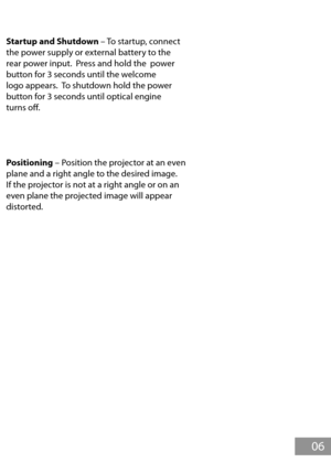 Page 7Startup and Shutdown – To startup, connect 
the power supply or external battery to the 
rear power input.  Press and hold the  power 
button for 3 seconds until the welcome 
logo appears.  To shutdown hold the power 
button for 3 seconds until optical engine 
turns of.
Positioning – Position the projector at an even 
plane and a right angle to the desired image.  
If the projector is not at a right angle or on an 
even plane the projected image will appear 
distorted.
General Operation
 06 