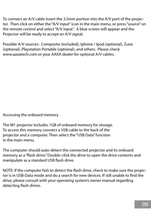 Page 10To connect an A/V cable insert the 3.5mm portion into the A/V port of the projec-
tor.  Then click on either the “A/V input” icon in the main menu, or press “source” on 
the remote control and select “A/V input”.  A blue screen will appear and the 
Projector will be ready to accept an A/V signal.
Possible A/V sources:  Composite (included), Iphone / Ipod (optional), Zune 
(optional), Playstation Portable (optional), and others.  Please check 
www.aaxatech.com or your AAXA dealer for optional A/V cables....
