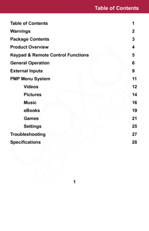 Page 1Table of Contents             1
Warnings                2
Package Contents              3
Product Overview              4
Keypad & Remote Control Functions        5
General Operation             6
External Inputs              9
PMP Menu System             11
  Videos              12
  Pictures              14
  Music               16
  eBooks              19
  Games              21
  Settings              25
Troubleshooting              27
Specifications	 	 	 	 	 	 	 28
Table of Contents
1  
