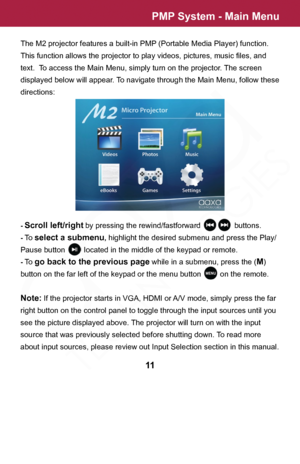 Page 11PMP System - Main Menu
The M2 projector features a built-in PMP (Portable Media Player) function.  
This function allows the projector to play videos, pictures, music files, and 
text.  To access the Main Menu, simply turn on the projector. The screen 
displayed below will appear. To navigate through the Main Menu, follow these 
directions:
- Scroll left/right by pressing the rewind/fastforward                buttons.
- To select a submenu, highlight the desired submenu and press the Play/
Pause button...