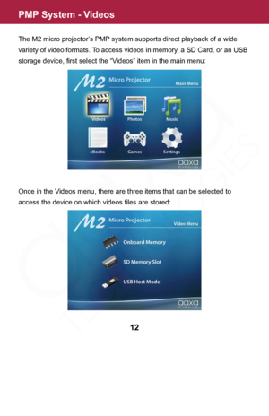 Page 12PMP System - Videos
The M2 micro projector’s PMP system supports direct playback of a wide 
variety of video formats. To access videos in memory, a SD Card, or an USB 
storage device, first select the “Videos” item in the main menu:
Once in the Videos menu, there are three items that can be selected to 
access the device on which videos files are stored:
12  