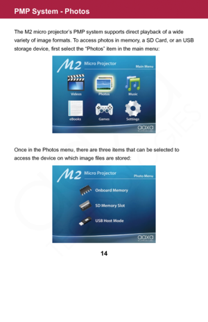 Page 14PMP System - Photos
The M2 micro projector’s PMP system supports direct playback of a wide 
variety of image formats. To access photos in memory, a SD Card, or an USB 
storage device, first select the “Photos” item in the main menu:
Once in the Photos menu, there are three items that can be selected to 
access the device on which image files are stored:
14  