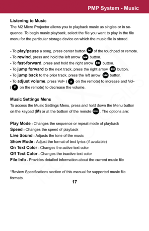 Page 17PMP System - Music
17
Listening to Music
The M2 Micro Projector allows you to playback music as singles or in se-
quence. To begin music playback, select the file you want to play in the file 
menu for the particular storage device on which the music file is stored.
- To 
play/pause a song, press center button        of the touchpad or remote.
- To 
rewind, press and hold the left arrow         button.
- To 
fast-forward, press and hold the right arrow         button.
- To 
jump forward to the next...