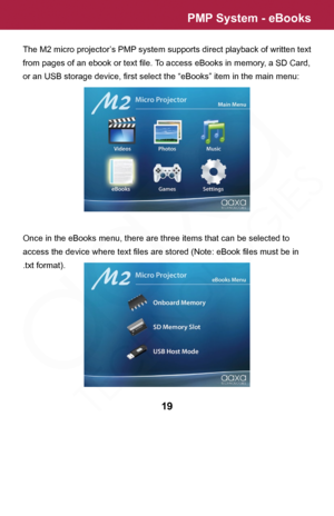 Page 19PMP System - eBooks
19
The M2 micro projector’s PMP system supports direct playback of written text 
from pages of an ebook or text file. To access eBooks in memory, a SD Card, 
or an USB storage device, first select the “eBooks” item in the main menu:
Once in the eBooks menu, there are three items that can be selected to 
access the device where text files are stored (Note: eBook files must be in 
.txt format).  