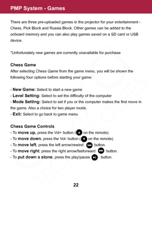 Page 22PMP System - Games
22
There are three pre-uploaded games in the projector for your entertainment - 
Chess, Pick Block and Russia Block. Other games can be added to the 
onboard memory and you can also play games saved on a SD card or USB 
device.
*Unfortunately new games are currently unavailable for purchase
Chess Game
After selecting Chess Game from the game menu, you will be shown the 
following four options before starting your game:
- 
New Game: Select to start a new game
- 
Level Setting: Select to...