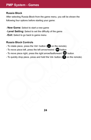 Page 24PMP System - Games
24
Russia Block
After selecting Russia Block from the game menu, you will be shown the 
following four options before starting your game:
- New Game: Select to start a new game
- Level Setting: Select to set the diffculty of the game
- Exit: Select to go back to game menu
Russia Block Controls
- To rotate piece, press the Vol+ button (       on the remote).
- To move piece left, press the left arrow/rewind         button
- To move piece right, press the right arrow/fastforward...