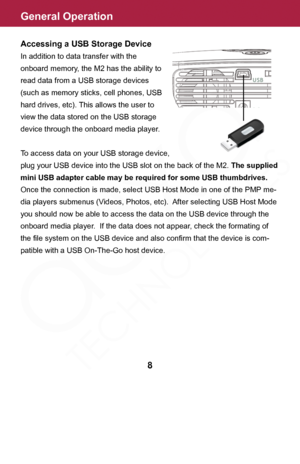 Page 8General Operation
Accessing a USB Storage Device
In addition to data transfer with the 
onboard memory, the M2 has the ability to 
read data from a USB storage devices 
(such as memory sticks, cell phones, USB 
hard drives, etc). This allows the user to 
view the data stored on the USB storage 
device through the onboard media player.
To access data on your USB storage device, 
plug your USB device into the USB slot on the back of the M2. The supplied 
mini USB adapter cable may be required for some USB...