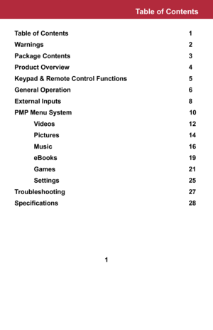 Page 2Table of Contents       1
Warnings        2
Package Contents       3
Product Overview       4
Keypad & Remote Control Functions       5
General Operation       6
External Inputs       8
PMP Menu System                     10
 Videos       12
 Pictures       14
 Music        16
 eBooks       19
 Games       21
 Settings       25
Troubleshooting       27
Specifications	 	 	 	 	 	 	 28
Table of Contents
1  