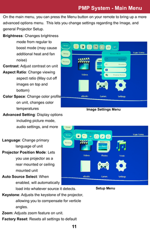 Page 12PMP System - Main Menu
On the main menu, you can press the Menu button on your remote to bring up a more 
advanced options menu.  This lets you change settings regarding the Image, and 
general Projector Setup.  
Image Settings Menu
Brightness: Changes brightness 
 mode from regular to 
 boost mode (may cause
 additional heat and fan
 noise)
Contrast: Adjust contrast on unit
Aspect Ratio: Change viewing 
 aspect ratio (May cut off
 images on top and 
 bottom)
Color Space: Change color profile
 on unit,...