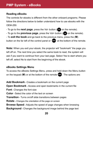 Page 21PMP System - eBooks
20
Reading eBooks
The controls for ebooks is different from the other onboard programs. Please 
follow the directions below to better understand how to use ebooks with the 
OEM-250.
- To go to the next page, press the Vol- button (       on the remote).
- To go to the previous page, press the Vol+ button (       on the remote).
- To exit the book and go back to the previous menu, press the (M) 
button on the far left of the control panel or          at the bottom of the remote.
Note:...