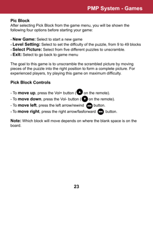 Page 24Pic Block
After selecting Pick Block from the game menu, you will be shown the 
following four options before starting your game:
- New Game: Select to start a new game
- Level Setting: Select to set the diffculty of the puzzle, from 9 to 49 blocks
- Select Picture: Select from five different puzzles to unscramble.
- Exit: Select to go back to game menu
The goal to this game is to unscramble the scrambled picture by moving 
pieces of the puzzle into the right position to form a complete picture. For...