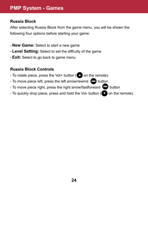Page 25PMP System - Games
24
Russia Block
After selecting Russia Block from the game menu, you will be shown the 
following four options before starting your game:
- New Game: Select to start a new game
- Level Setting: Select to set the diffculty of the game
- Exit: Select to go back to game menu
Russia Block Controls
- To rotate piece, press the Vol+ button (       on the remote).
- To move piece left, press the left arrow/rewind         button
- To move piece right, press the right arrow/fastforward...