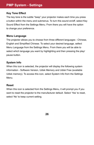 Page 27PMP System - Settings
26
Key Tone Effect
The key tone is the subtle “beep” your projector makes each time you press 
a button within the menu and submenus. To turn this sound on/off, select Key 
Sound Effect from the Settings Menu. From there you will have the option 
to change your preference.
Menu Language
The projector allows you to choose from three different languages - Chinese, 
English and Simplified Chinese. To select your desired language, sellect 
Menu Language from the Settings Menu. From...